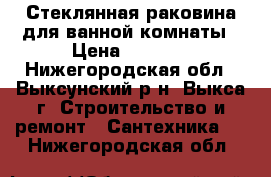 Стеклянная раковина для ванной комнаты › Цена ­ 4 000 - Нижегородская обл., Выксунский р-н, Выкса г. Строительство и ремонт » Сантехника   . Нижегородская обл.